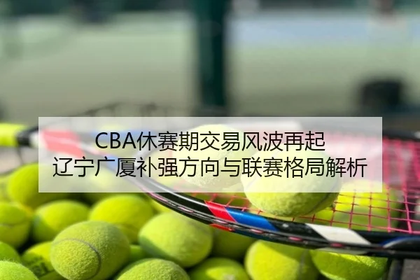 CBA休赛期交易风波再起 辽宁广厦补强方向与联赛格局解析