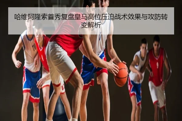 哈维阿隆索首秀复盘皇马高位压迫战术效果与攻防转变解析