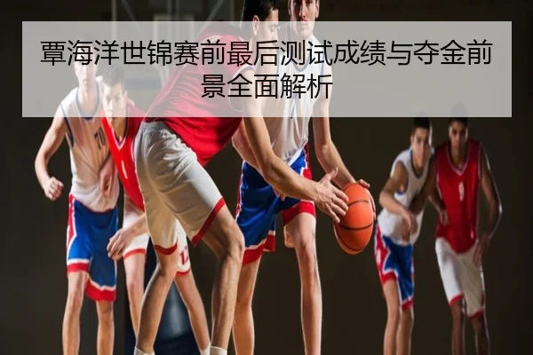 覃海洋世锦赛前最后测试成绩与夺金前景全面解析