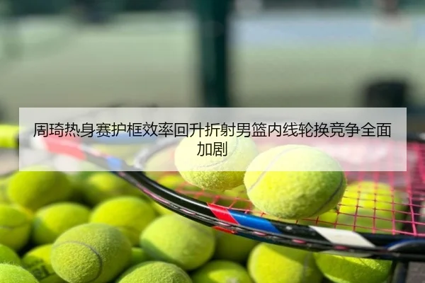 周琦热身赛护框效率回升折射男篮内线轮换竞争全面加剧
