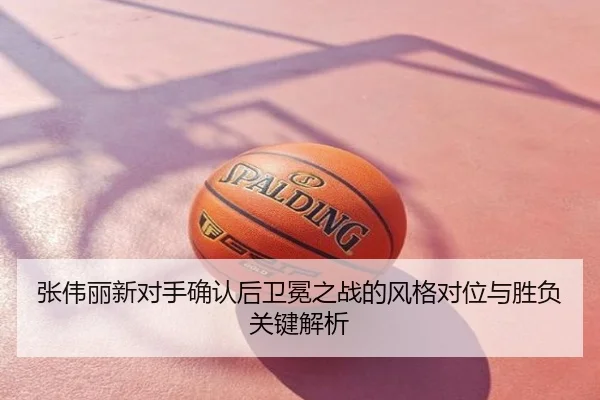 张伟丽新对手确认后卫冕之战的风格对位与胜负关键解析