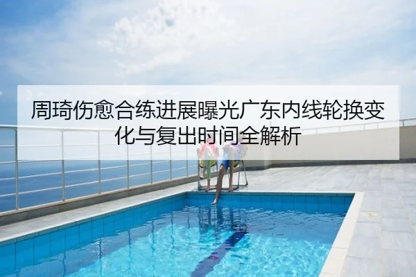 周琦伤愈合练进展曝光广东内线轮换变化与复出时间全解析