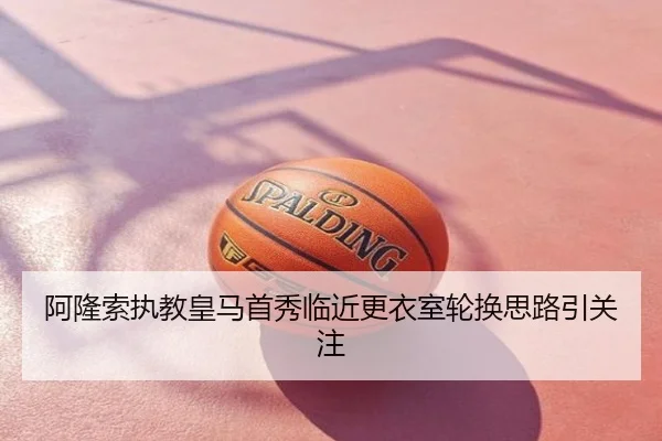 阿隆索执教皇马首秀临近更衣室轮换思路引关注