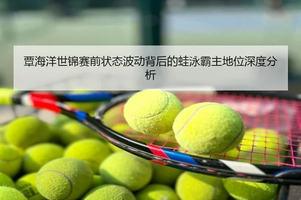 覃海洋世锦赛前状态波动背后的蛙泳霸主地位深度分析