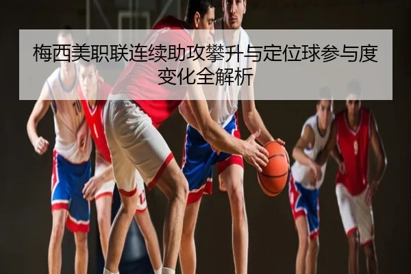梅西美职联连续助攻攀升与定位球参与度变化全解析