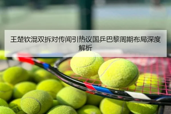 王楚钦混双拆对传闻引热议国乒巴黎周期布局深度解析