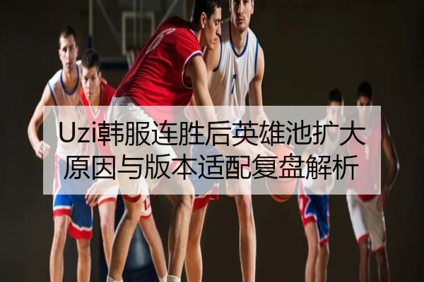 Uzi韩服连胜后英雄池扩大原因与版本适配复盘解析