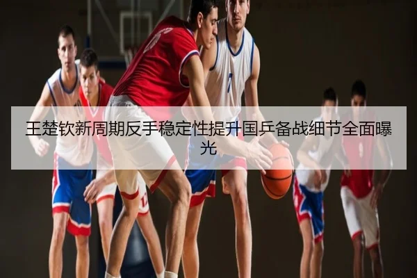 王楚钦新周期反手稳定性提升国乒备战细节全面曝光
